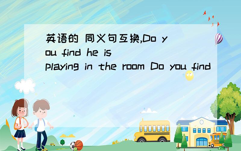 英语的 同义句互换,Do you find he is playing in the room Do you find ______ ______in the room?