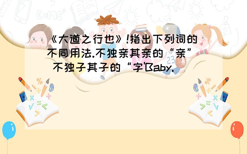 《大道之行也》!指出下列词的不同用法.不独亲其亲的“亲” 不独子其子的“字'Baby.