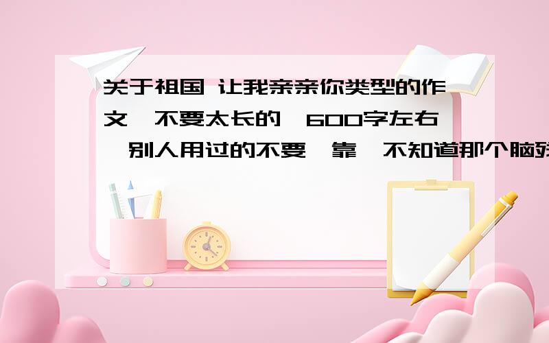 关于祖国 让我亲亲你类型的作文,不要太长的,600字左右,别人用过的不要哇靠,不知道那个脑残出了个这个作业,赶紧拉日了！题目就是祖国 让我亲亲你，题材不限。诗歌啥的都行