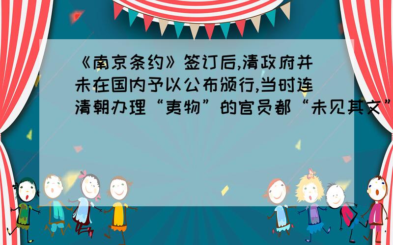 《南京条约》签订后,清政府并未在国内予以公布颁行,当时连清朝办理“夷物”的官员都“未见其文”,社会各界对条约具体内容更是缺乏了解.第二次鸦片战争后,咸丰帝颁发上谕,准允将《天