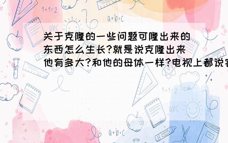 关于克隆的一些问题可隆出来的东西怎么生长?就是说克隆出来他有多大?和他的母体一样?电视上都说害怕克隆人,那么如果真克隆一个人那也比原来那个要小啊 后期如果营养不一样也会有所