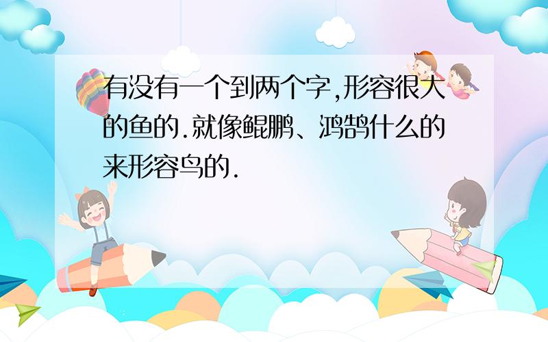 有没有一个到两个字,形容很大的鱼的.就像鲲鹏、鸿鹄什么的来形容鸟的.