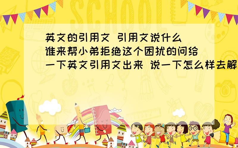 英文的引用文 引用文说什么 谁来帮小弟拒绝这个困扰的问给一下英文引用文出来 说一下怎么样去解决 本来就不知道怎么样明白引用文的意思上面的乱七八糟 上面的问题不要鸟他 本人就想