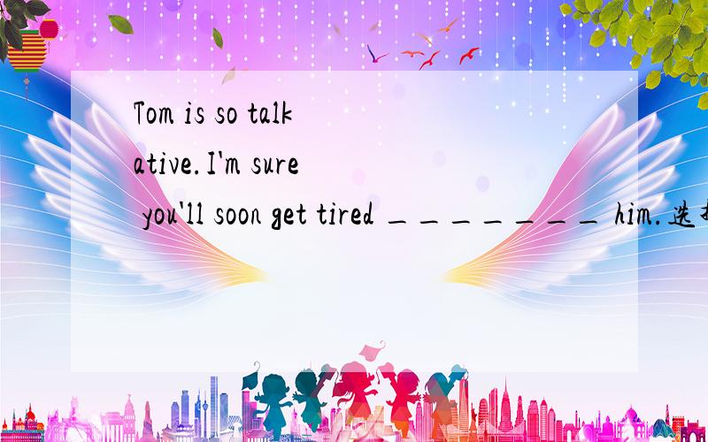 Tom is so talkative.I'm sure you'll soon get tired _______ him.选择一项：a.ofb.onc.atd.with为什么选择OF