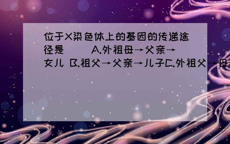 位于X染色体上的基因的传递途径是（ ）A.外祖母→父亲→女儿 B.祖父→父亲→儿子C.外祖父→母亲→儿子 D.祖母→母亲→女儿我知道答案是C,可是不知道是为什么,什么叫做“X染色体上的基因