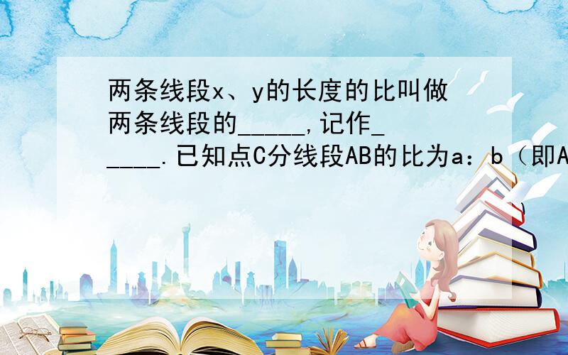 两条线段x、y的长度的比叫做两条线段的_____,记作_____.已知点C分线段AB的比为a：b（即AC：CB=a：b），那么AB：AC=_____,AB：CB=_____;