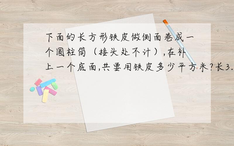 下面的长方形铁皮做侧面卷成一个圆柱筒（接头处不计）,在补上一个底面,共要用铁皮多少平方米?长3.14米,宽6.28米