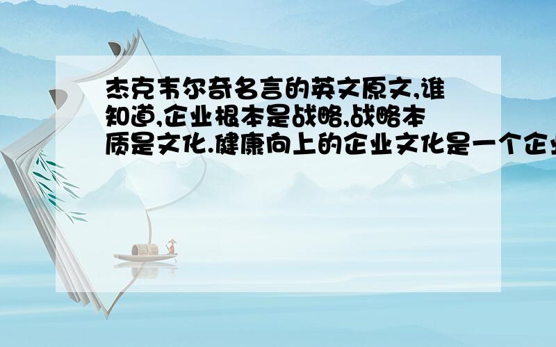 杰克韦尔奇名言的英文原文,谁知道,企业根本是战略,战略本质是文化.健康向上的企业文化是一个企业战无不胜的动力之源 ——通用公司董事长兼CEO杰克·韦尔奇请问谁有这段话的英文原文?