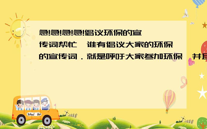 急!急!急!急!倡议环保的宣传词帮忙,谁有倡议大家的环保的宣传词．就是呼吁大家参加环保,并且在纸上签名的那种词．在此先谢谢了．我要的是宣传词,不是宣传语．大约在50字,到100来字的具