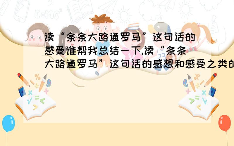 读“条条大路通罗马”这句话的感受谁帮我总结一下,读“条条大路通罗马”这句话的感想和感受之类的.急求!