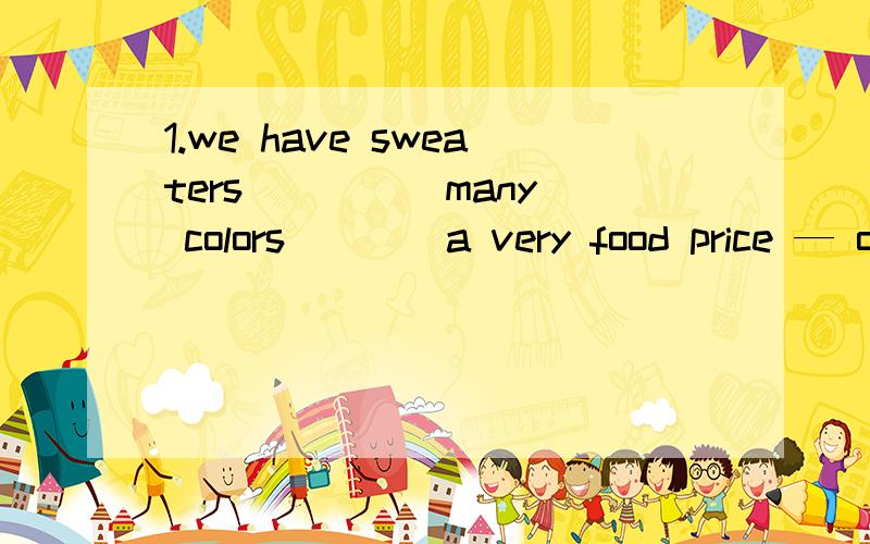 1.we have sweaters ____ many colors____a very food price — only 25 yuan .A.at,in B for with C by for D in at说一下解题的思路和必须知道的点 分析清楚点更好咯 ..