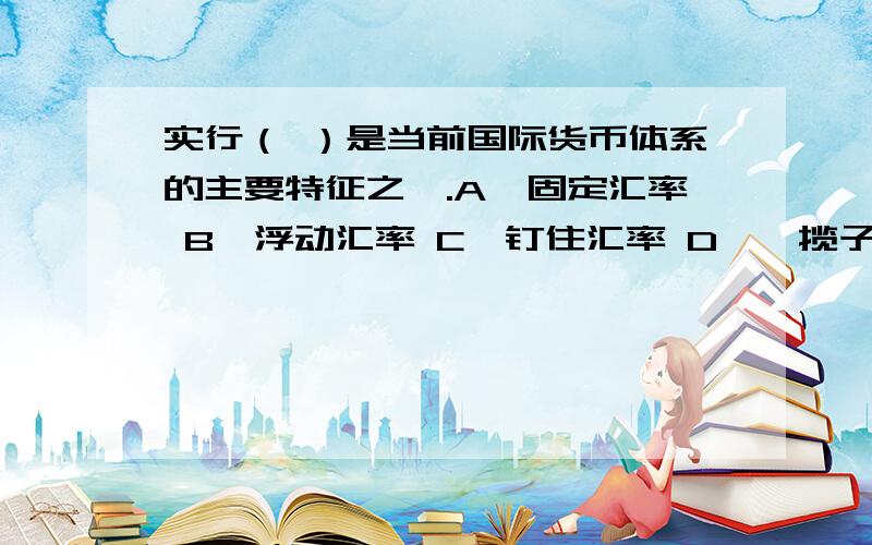 实行（ ）是当前国际货币体系的主要特征之一.A、固定汇率 B、浮动汇率 C、钉住汇率 D、一揽子汇率课本上答案是D,但我看知道上有人的答案是B,到底是什么,懂行的给解释下