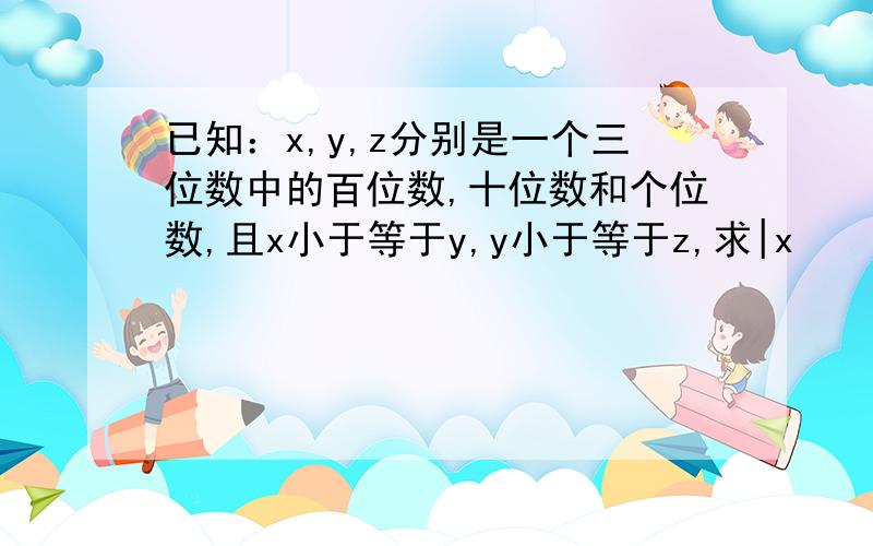 已知：x,y,z分别是一个三位数中的百位数,十位数和个位数,且x小于等于y,y小于等于z,求|x