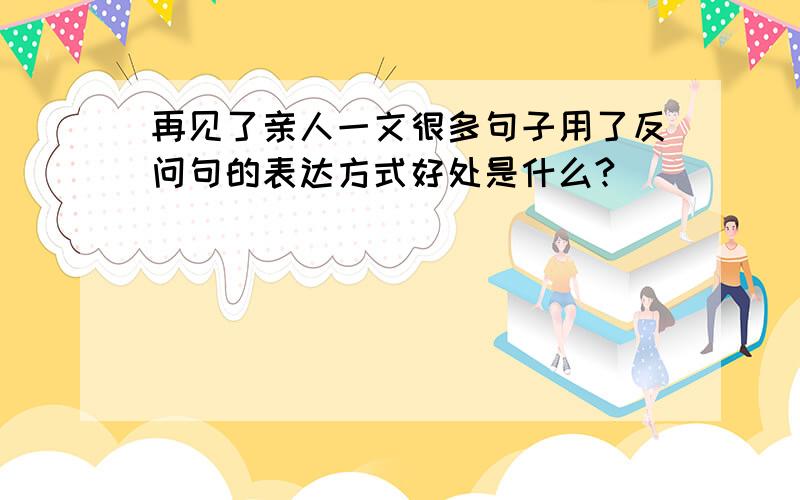 再见了亲人一文很多句子用了反问句的表达方式好处是什么?