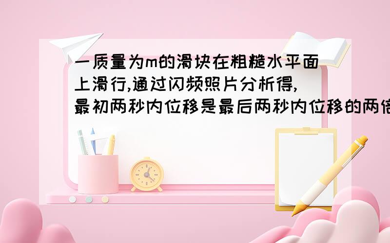 一质量为m的滑块在粗糙水平面上滑行,通过闪频照片分析得,最初两秒内位移是最后两秒内位移的两倍,切最初开始的1秒内位移为2.5m,可得物块运动总时间为?加速度为?