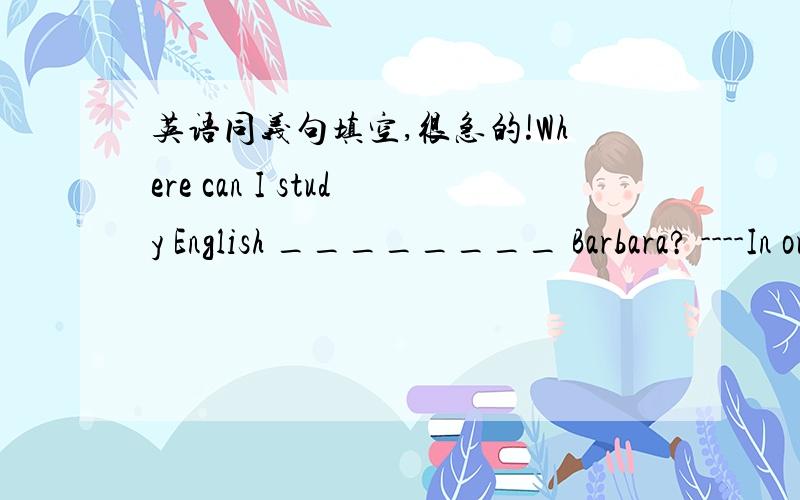 英语同义句填空,很急的!Where can I study English ________ Barbara? ----In our classroom.A.with  B.in  C.for