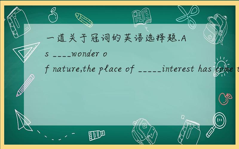 一道关于冠词的英语选择题.As ____wonder of nature,the place of _____interest has come to be appreciated more for her beauty.A. a ; the        B. the ; a         C. a ; a          D. a ; /求解求翻译.谢谢!请问 as a wonder of nature