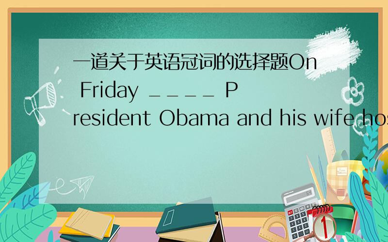 一道关于英语冠词的选择题On Friday ____ President Obama and his wife hosted ____ White House dinner with the visiting British guests.A.\;a B.the;the C.\;the D.the;a选哪个,为什么?为什么