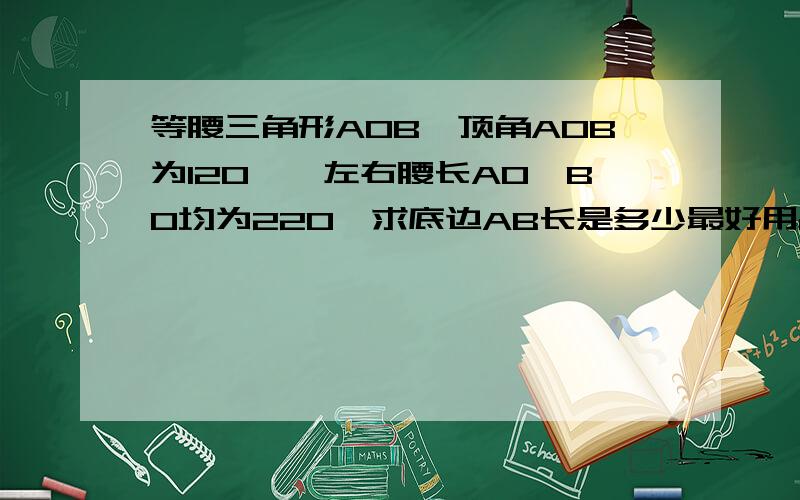 等腰三角形AOB,顶角AOB为120°,左右腰长AO,BO均为220,求底边AB长是多少最好用cosA=∠A的邻边/斜边=b/c这方法来求,