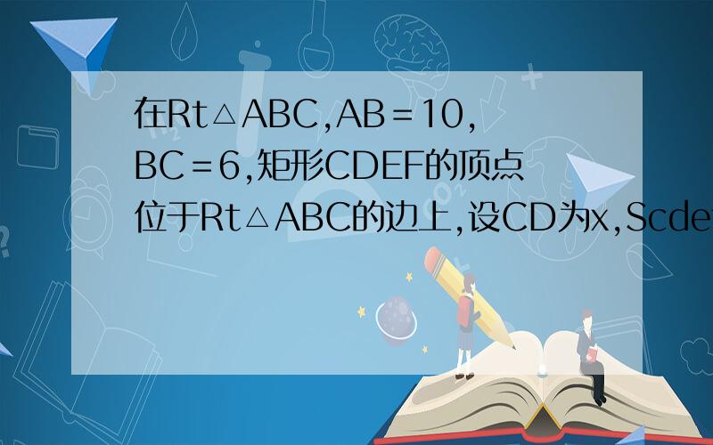 在Rt△ABC,AB＝10,BC＝6,矩形CDEF的顶点位于Rt△ABC的边上,设CD为x,Scdef＝Y1、写出Y关于X的函数表达式2、当X为何值时,Y有最大值