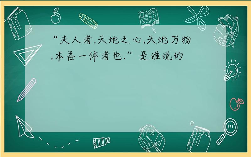 “夫人者,天地之心,天地万物 ,本吾一体者也.”是谁说的