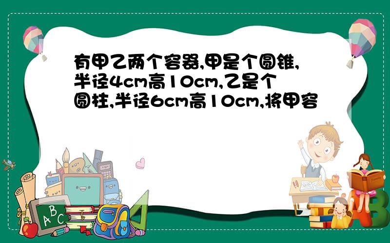 有甲乙两个容器,甲是个圆锥,半径4cm高10cm,乙是个圆柱,半径6cm高10cm,将甲容