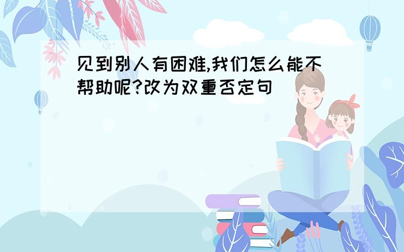 见到别人有困难,我们怎么能不帮助呢?改为双重否定句