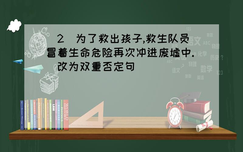 （2）为了救出孩子,救生队员冒着生命危险再次冲进废墟中.（改为双重否定句） _________________________