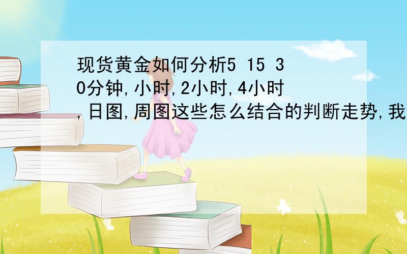 现货黄金如何分析5 15 30分钟,小时,2小时,4小时,日图,周图这些怎么结合的判断走势,我是做短线的!我可以说是做中短线的,如何分析!