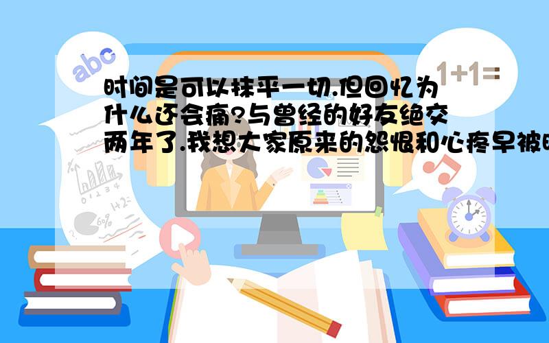 时间是可以抹平一切.但回忆为什么还会痛?与曾经的好友绝交两年了.我想大家原来的怨恨和心疼早被时间给磨的没有棱角了..时间真的可以与愈合伤口.但疤痕也真的无法抹平.想起曾经的美好