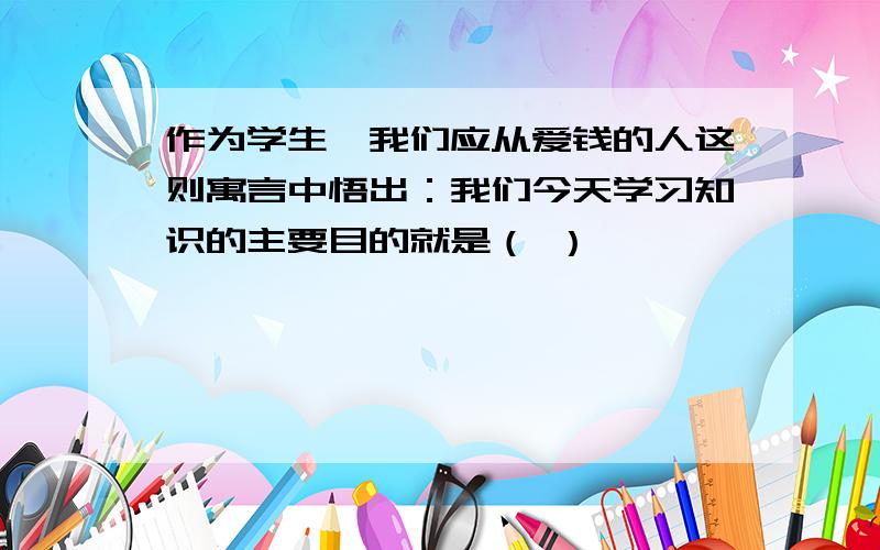 作为学生,我们应从爱钱的人这则寓言中悟出：我们今天学习知识的主要目的就是（ ）