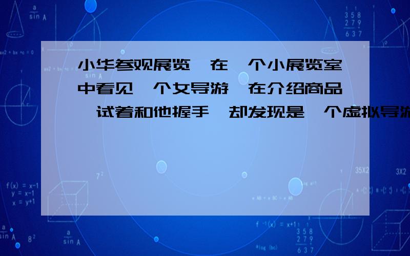 小华参观展览,在一个小展览室中看见一个女导游,在介绍商品,试着和他握手,却发现是一个虚拟导游,可望而不可及,后来他发现这个女导游只是在一个玻璃屏风后倒立的电视机屏幕上经过处理