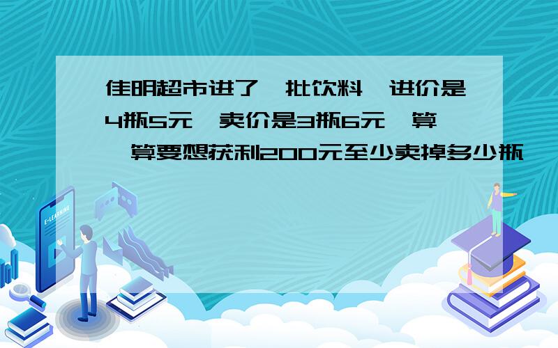 佳明超市进了一批饮料,进价是4瓶5元,卖价是3瓶6元,算一算要想获利200元至少卖掉多少瓶