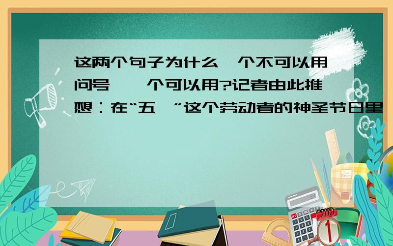 这两个句子为什么一个不可以用问号,一个可以用?记者由此推想：在“五一”这个劳动者的神圣节日里,农民工到底能够有多少人享受到法律赋予他们的休息权?当我们为旺盛的旅游需求而欣喜