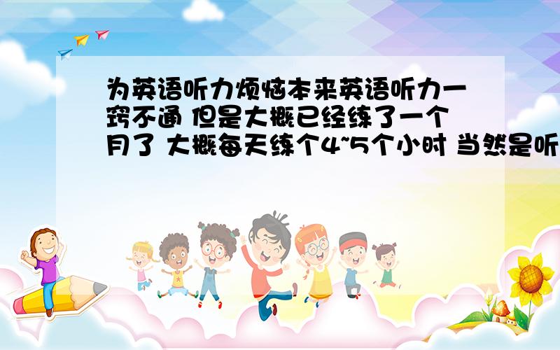 为英语听力烦恼本来英语听力一窍不通 但是大概已经练了一个月了 大概每天练个4~5个小时 当然是听写出来额 现在对话能对7~8个 C部分能听写出百分之70~80 看文章难度决定 难就难在passageB 有