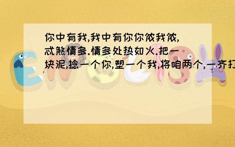 你中有我,我中有你你侬我侬,忒煞情多.情多处热如火.把一块泥,捻一个你,塑一个我,将咱两个,一齐打破,用水调和,再捻一个你,再塑一个我.我泥中有你,你泥中有我,与你生同一个衾（qin）,死同