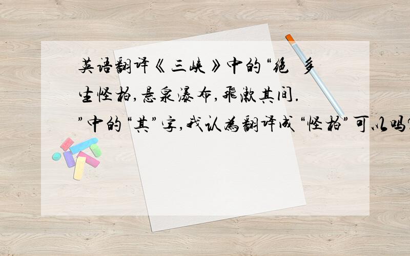 英语翻译《三峡》中的“绝巘多生怪柏,悬泉瀑布,飞漱其间.”中的“其”字,我认为翻译成“怪柏”可以吗?即：“极高的山峰上,生长着许多奇形怪状的柏树,悬泉瀑布飞流冲荡在柏树之间.”