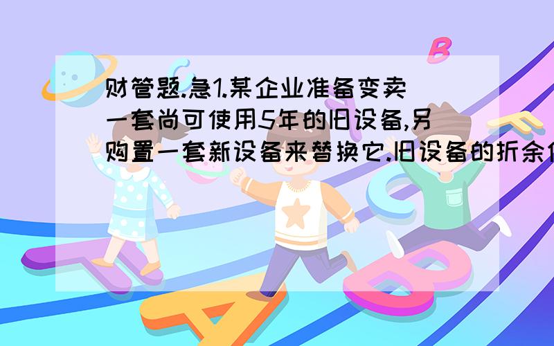 财管题.急1.某企业准备变卖一套尚可使用5年的旧设备,另购置一套新设备来替换它.旧设备的折余价值70000元,目前变现净收入80000元,新设备的投资额200000元,预计使用年限5年,到第5年末新设备的