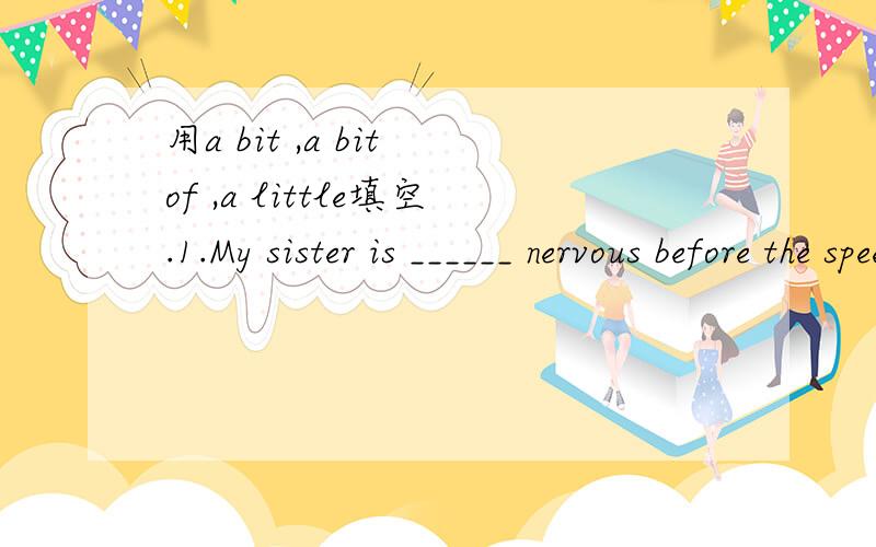 用a bit ,a bit of ,a little填空.1.My sister is ______ nervous before the speech.2.You should come _______ earlier next time.3.There is ______ water in the glass.