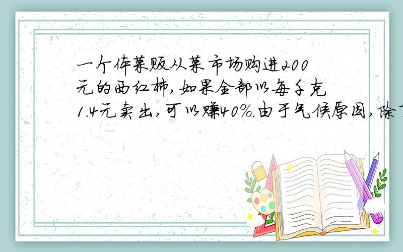 一个体菜贩从菜市场购进200元的西红柿,如果全部以每千克1.4元卖出,可以赚40%.由于气候原因,除了一部分量好的以每千克1.4元卖出外,其余的是以每千克1元卖出的,所以实际上只赚了10%.你知道