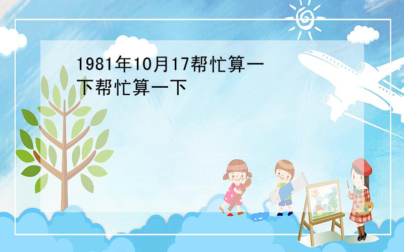 1981年10月17帮忙算一下帮忙算一下