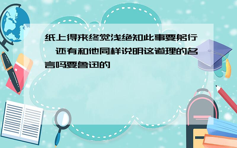 纸上得来终觉浅绝知此事要躬行,还有和他同样说明这道理的名言吗要鲁迅的