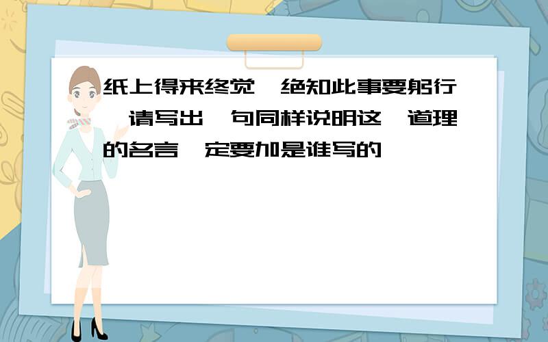 纸上得来终觉,绝知此事要躬行,请写出一句同样说明这一道理的名言一定要加是谁写的