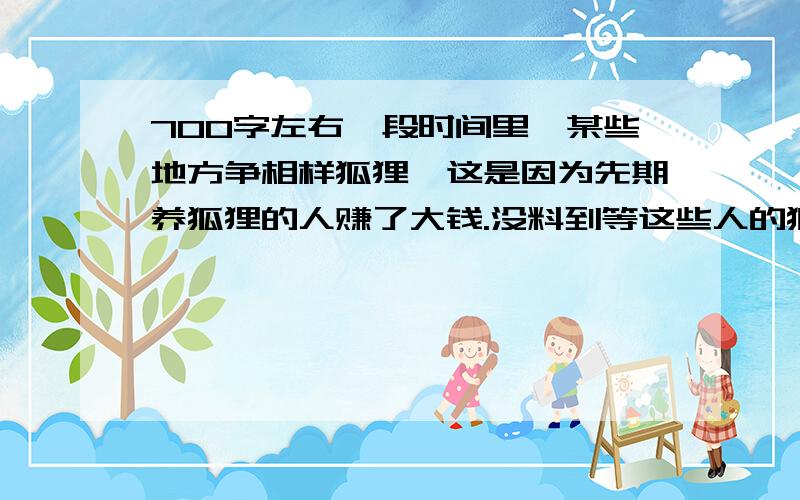 700字左右一段时间里,某些地方争相样狐狸,这是因为先期养狐狸的人赚了大钱.没料到等这些人的狐狸养大后,种狐没人买,狐皮价格低,苦了赶时髦的养狐人.可是就在大批狐场倒闭之际,山东一