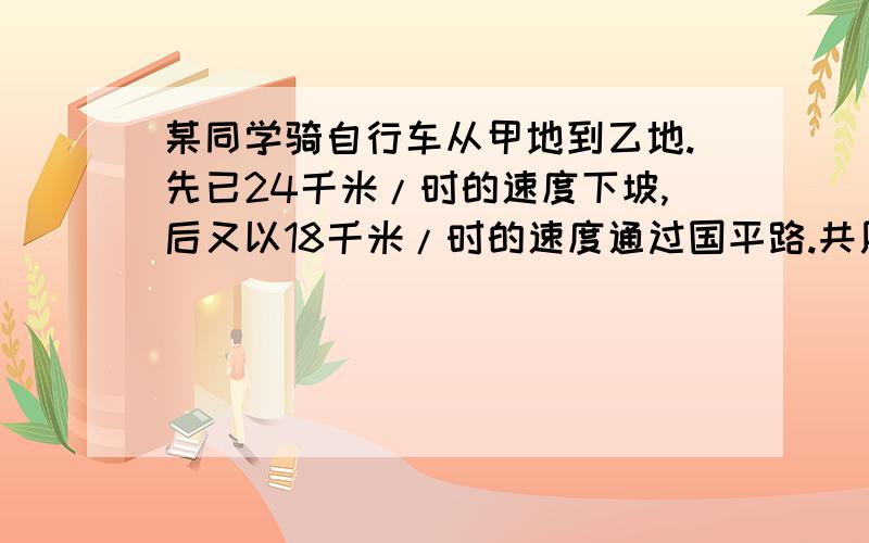 某同学骑自行车从甲地到乙地.先已24千米/时的速度下坡,后又以18千米/时的速度通过国平路.共用55分钟,返回时他以16千米/时的速度通过平路后又以8千米/时的速度上坡,共用1.5时.求甲.乙两地