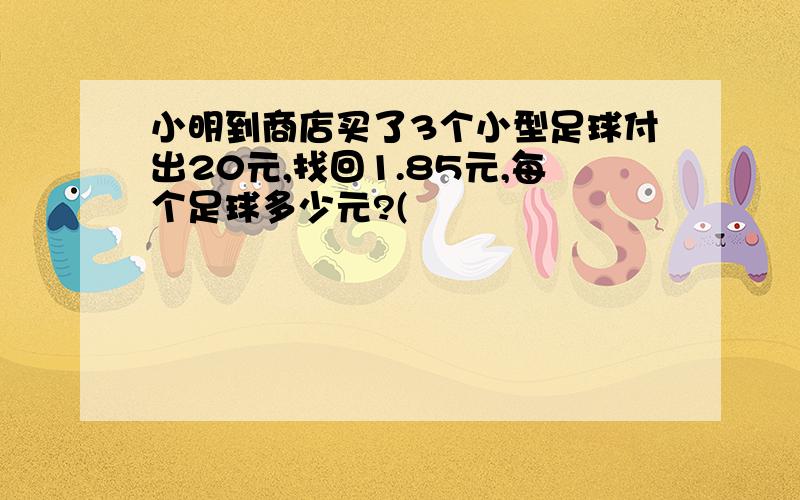 小明到商店买了3个小型足球付出20元,找回1.85元,每个足球多少元?(