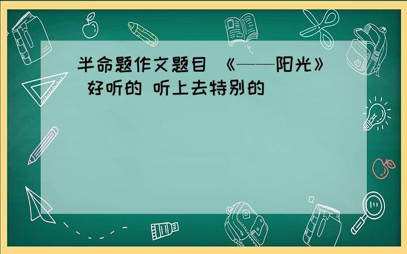 半命题作文题目 《——阳光》 好听的 听上去特别的