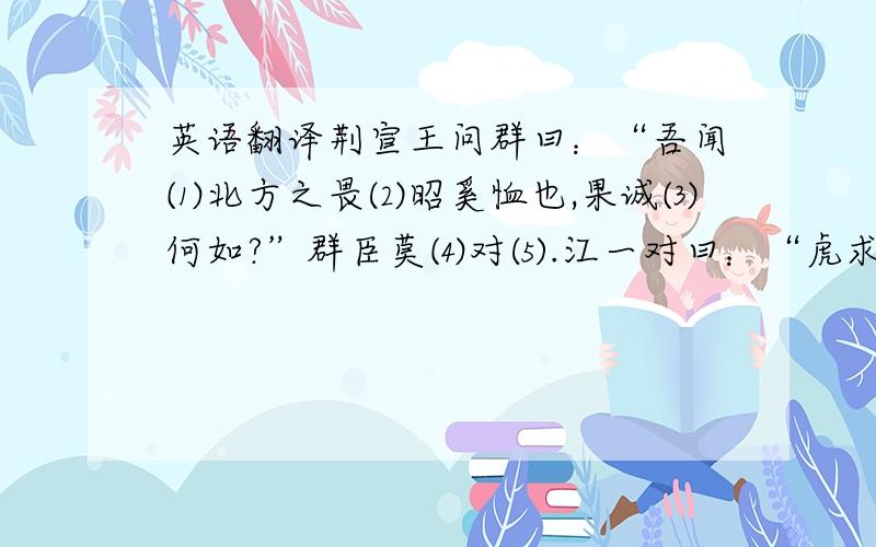 英语翻译荆宣王问群曰：“吾闻⑴北方之畏⑵昭奚恤也,果诚⑶何如?”群臣莫⑷对⑸.江一对曰：“虎求⑹百兽而食（7）之,得狐.狐曰：“子（8）无敢食我也!天帝使（9）我长百兽,今子食我,