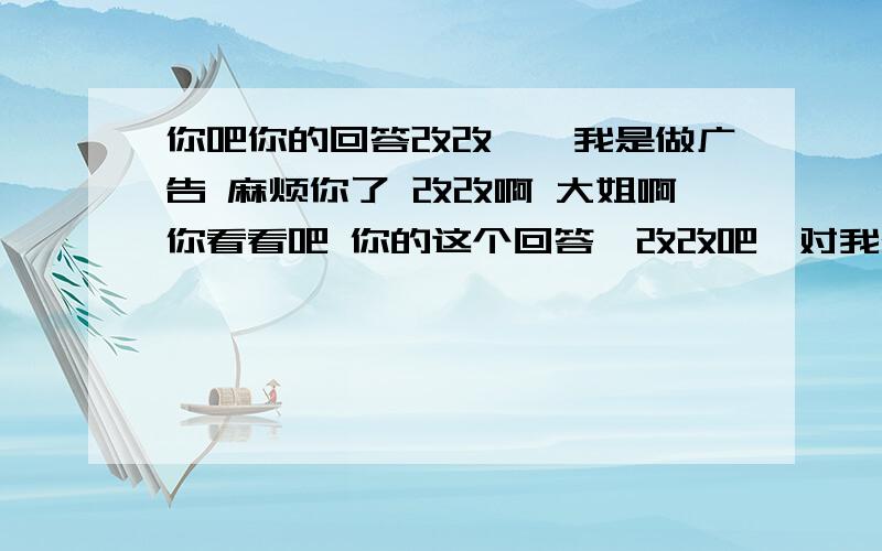 你吧你的回答改改呗,我是做广告 麻烦你了 改改啊 大姐啊你看看吧 你的这个回答,改改吧,对我公司影响不好 你也肯定不希望别人这样给你的帖子留言吧