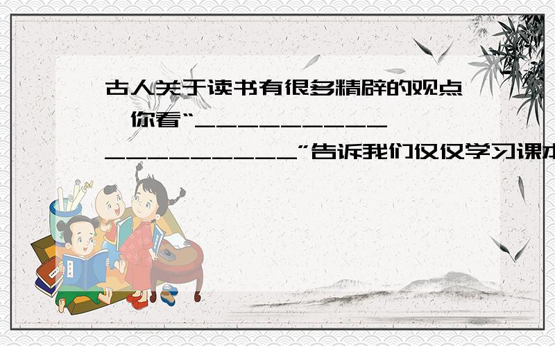 古人关于读书有很多精辟的观点,你看“_________,_________”告诉我们仅仅学习课本还是不够的.还需要亲自实践；“________ ,________”